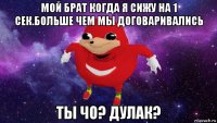 мой брат когда я сижу на 1 сек.больше чем мы договаривались ты чо? дулак?