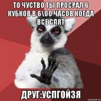 то чуство ты просрал 6 кубков в 6\оо часов когда все спят друг:успгойзя