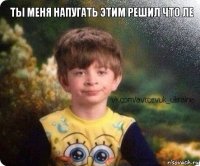  ТЫ МЕНЯ НАПУГАТЬ ЭТИМ РЕШИЛ ЧТО ЛЕ