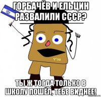 горбачёв и ельцин развалили ссср? ты ж тогда только в школу пошёл, тебе виднее!