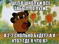 * шел в школу и все забыл по пути а 2-2 сколько будет? а я кто? где я что я?