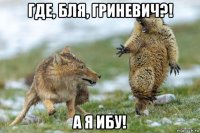 где, бля, гриневич?! а я ибу!