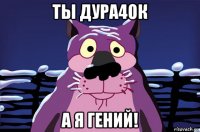 ты дура4ок а я гений!