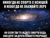 никогда не спорте с ксюшей и некогда не обежайте леру но если так то ждите смерти ведь они друг за друга планету разрушат