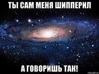 ты сам меня шипперил а говоришь так!