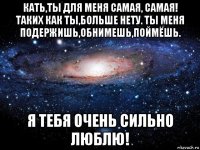 кать,ты для меня самая, самая! таких как ты,больше нету. ты меня подержишь,обнимешь,поймёшь. я тебя очень сильно люблю!