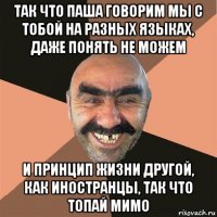 так что паша говорим мы с тобой на разных языках, даже понять не можем и принцип жизни другой, как иностранцы, так что топай мимо