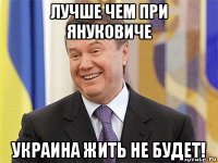 лучше чем при януковиче украина жить не будет!