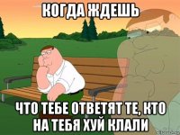 когда ждешь что тебе ответят те, кто на тебя хуй клали