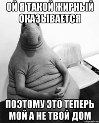 ой я такой жирный оказывается поэтому это теперь мой а не твой дом