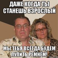 даже когда ты станешь взрослый мы тебя всегда будем лупить ремнём!