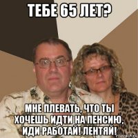 тебе 65 лет? мне плевать, что ты хочешь идти на пенсию, иди работай! лентяй!