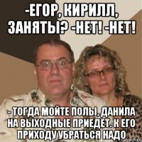 -егор, кирилл, заняты? -нет! -нет! - тогда мойте полы, данила на выходные приедет. к его приходу убраться надо