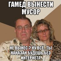 гамед вынести мусор не вынес ? ну всё , ты наказан будешь без интернета