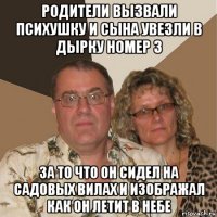 родители вызвали психушку и сына увезли в дырку номер 3 за то что он сидел на садовых вилах и изображал как он летит в небе