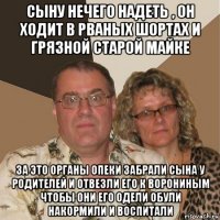 сыну нечего надеть , он ходит в рваных шортах и грязной старой майке за это органы опеки забрали сына у родителей и отвезли его к ворониным чтобы они его одели обули накормили и воспитали