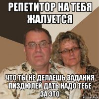 репетитор на тебя жалуется что ты не делаешь задания пиздюлей дать надо тебе за это