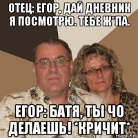 отец: егор, дай дневник я посмотрю. тебе ж*па. егор: батя, ты чо делаешь! *кричит*