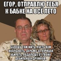 егор, отправлю тебя к бабке на всё лето будешь там жить, пусть вам вкалывать, дерьмо за курицей убирать, подальше от твоих дебильных дружков.