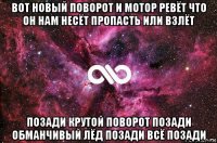 вот новый поворот и мотор ревёт что он нам несёт пропасть или взлёт позади крутой поворот позади обманчивый лёд позади всё позади