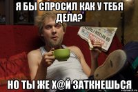 я бы спросил как у тебя дела? но ты же х@й заткнешься