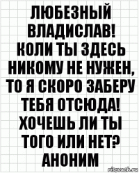 Любезный Владислав!
Коли ты здесь никому не нужен, то я скоро заберу тебя отсюда! Хочешь ли ты того или нет?
Аноним