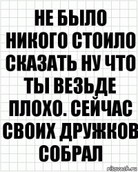 Не было никого стоило сказать ну что ты везьде плохо. Сейчас своих дружков собрал