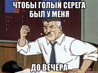 чтобы голый серега был у меня до вечера