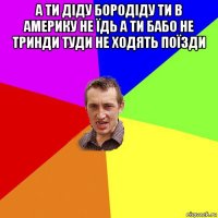 а ти діду бородіду ти в америку не їдь а ти бабо не тринди туди не ходять поїзди 