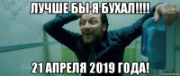 лучше бы я бухал!!!! 21 апреля 2019 года!