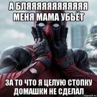 а бляяяяяяяяяяяя меня мама убьёт за то что я целую стопку домашки не сделал