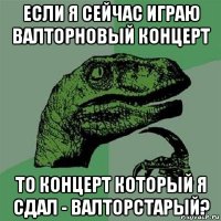 если я сейчас играю валторновый концерт то концерт который я сдал - валторстарый?