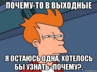 почему-то в выходные я остаюсь одна, хотелось бы узнать- почему?,