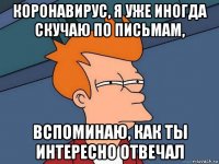 коронавирус, я уже иногда скучаю по письмам, вспоминаю, как ты интересно отвечал