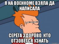 я на военкоме взяла да написала серёга здорово. кто отзовётся узнать