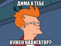 дима а тебе нужен навигатор?