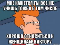 мне кажется ты все же учишь тоже и в том числе хорошо относиться к женщинам. виктору