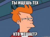 ты ищешь тех кто мешает?