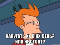  напугать их в их день? или не стоит?