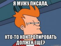 я мужу писала, кто-то контролировать должен ещё?