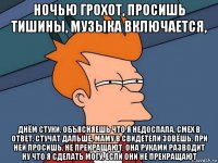 ночью грохот, просишь тишины, музыка включается, днём стуки, объясняешь что я недоспала, смех в ответ, стучат дальше, маму в свидетели зовёшь, при ней просишь, не прекращают, она руками разводит ну что я сделать могу, если они не прекращают