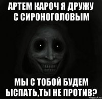 артем кароч я дружу с сироноголовым мы с тобой будем ыспать,ты не против?