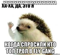 хахахахахахаахаххахахахахаха когда спросили кто топ трол в fly gang