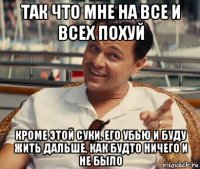 так что мне на все и всех похуй кроме этой суки. его убью и буду жить дальше, как будто ничего и не было