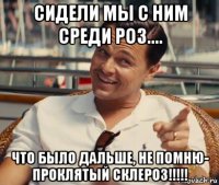 сидели мы с ним среди роз.... что было дальше, не помню- проклятый склероз!!!!!