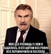  мне без разницы с кем я общалась, я его шутки все равно все переиначила и послала