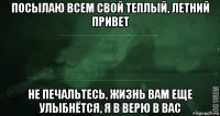 посылаю всем свой теплый, летний привет не печальтесь, жизнь вам еще улыбнётся, я в верю в вас