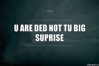 u are ded not tu big suprise