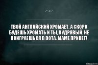 Твой английский хромает. А скоро будешь хромать и ты, Кудрявый. Не поиграешься в dota. Маме привет!