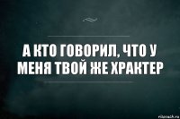 А кто говорил, что у меня твой же храктер